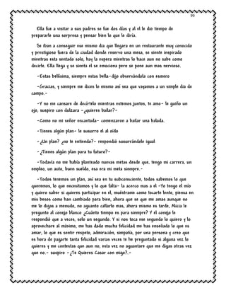 99
Ella fue a visitar a sus padres se fue dos días y al el le dio tiempo de
prepararle una sorpresa y pensar bien lo que le diría.
Se iban a conseguir ese mismo dia que llegara en un restaurante muy conocido
y prestigioso fuera de la ciudad donde reservo una mesa, se siente inspirado
mientras esta sentado solo, hay la espera mientras lo hace aun no sabe como
decirle. Ella llega y se sienta el se emociona pero se pone aun mas nervioso.
-Estas bellísima, siempre estas bella-dijo observándola con esmero
-Gracias, y siempre me dices lo mismo así sea que vayamos a un simple dia de
campo.-
-Y no me cansare de decírtelo mientras estemos juntos, te amo- le guiño un
ojo, suspiro con dulzura –¿quieres bailar?-
-Como no mi señor encantada- comenzaron a bailar una balada.
-Tienes algún plan- le susurro el al oído
-¿Un plan? ¿no te entiendo?- respondió susurrándole igual
-¿Tienes algún plan para tu futuro?-
-Todavía no me había planteado nuevas metas desde que, tengo mi carrera, un
empleo, un auto, buen sueldo, esa era mi meta siempre.-
-Todos tenemos un plan, así sea en tu subconsciente, todos sabemos lo que
queremos, lo que necesitamos y lo que falta- la acerco mas a el –Yo tengo el mío
y quiero saber si quieres participar en el, muéstrame como tocarte lento, piensa en
mis besos como han cambiado para bien, ahora que se que me amas aunque no
me lo digas a menudo, no aguanto callarlo mas, ahora mismo es tarde, Alicia le
pregunto al conejo blanco ¿Cuánto tiempo es para siempre? Y el conejo le
respondió que a veces, solo un segundo. Y si nos toca ese segundo lo quiero y lo
aprovechare al máximo, me has dado mucha felicidad me has enseñado lo que es
amar, lo que es sentir respeto, admiración, simpatía, por una persona y creo que
es hora de pagarte tanta felicidad varias veces te he preguntado si alguna vez lo
quieres y me contestas que aun no, esta vez no aguantare que me digas otras vez
que no.- suspiro -¿Te Quieres Casar con migo?.-
 