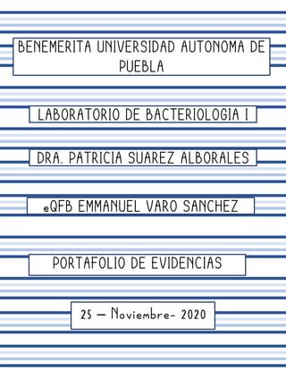 BENEMERITA UNIVERSIDAD AUTONOMA DE
PUEBLA
LABORATORIO DE BACTERIOLOGIA I
DRA. PATRICIA SUAREZ ALBORALES
eQFB EMMANUEL VARO SANCHEZ
PORTAFOLIO DE EVIDENCIAS
25 – Noviembre- 2020
 