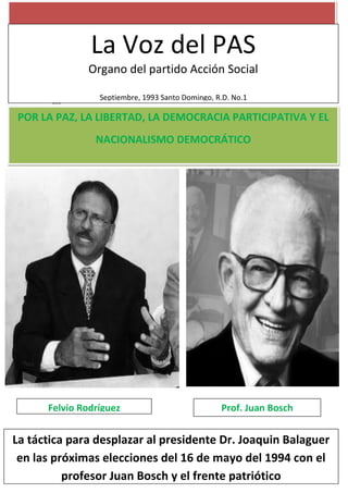 asd
La Voz del PAS
Organo del partido Acción Social
Septiembre, 1993 Santo Domingo, R.D. No.1
POR LA PAZ, LA LIBERTAD, LA DEMOCRACIA PARTICIPATIVA Y EL
NACIONALISMO DEMOCRÁTICO
Felvio Rodríguez Prof. Juan Bosch
La táctica para desplazar al presidente Dr. Joaquin Balaguer
en las próximas elecciones del 16 de mayo del 1994 con el
profesor Juan Bosch y el frente patriótico
 