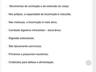  Movimentos de contração e de extensão do corpo;
 Nos pólipos, a capacidade de locomoção é reduzida;
 Nas medusas, a locomoção é mais ativa;
 Cavidade digestiva intracelular – boca-ânus;
 Digestão extracelular;
 São tipicamente carnívoros;
 Primeiros a possuírem neurônios;
 Cnidócitos para defesa e alimentação.
 