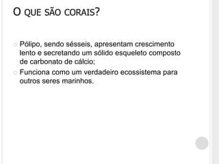 O QUE SÃO CORAIS?
 Pólipo, sendo sésseis, apresentam crescimento
lento e secretando um sólido esqueleto composto
de carbonato de cálcio;
 Funciona como um verdadeiro ecossistema para
outros seres marinhos.
 