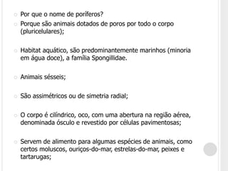  Por que o nome de poríferos?
 Porque são animais dotados de poros por todo o corpo
(pluricelulares);
 Habitat aquático, são predominantemente marinhos (minoria
em água doce), a família Spongillidae.
 Animais sésseis;
 São assimétricos ou de simetria radial;
 O corpo é cilíndrico, oco, com uma abertura na região aérea,
denominada ósculo e revestido por células pavimentosas;
 Servem de alimento para algumas espécies de animais, como
certos moluscos, ouriços-do-mar, estrelas-do-mar, peixes e
tartarugas;
 