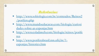 Referências:
 http://www.sobiologia.com.br/conteudos/Reinos2
/porifero.php
 http://www.mundoeducacao.com/biologia/curiosi
dades-sobre-as-esponjas.htm
 http://www.coladaweb.com/biologia/reinos/porife
ros
 http://www.poriferabrasil.mn.ufrj.br/1-
esponjas/historico.htm
 