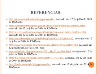 REFERENCIAS
 http://curiosomundodabio.blogspot.com.br/, acessado dia 12 de julho de 2014
às 15h29min.
 http://dealemos40.blogspot.com.br/2012/08/em-defesa-dos-animais.html,
acessado dia 12 de julho de 2014 às 15h20min.
 http://exercicios.brasilescola.com/biologia/exercicios-sobre-poriferos.htm,
acessado dia 12 de julho de 2014 às 15h39min.
 http://www.biologiatotal.com.br/blog/Por%C3%ADferos+-62, acessado em 12
de julho de 2014 às 15h42min.
 http://www.sobiologia.com.br/conteudos/Reinos2/bioporifero.php, acessado em
12 de julho de 2014 às 15h51min.
 http://estudebio.blogspot.com.br/2011_10_01_archive.html, acessado em 12 de
julho de 2014 às 16h25min.
 http://bioglossa.wikispaces.com/Ameb%C3%B3cito, acessado em 12 de julho
de 2014 às 16h42min
 http://biofimdomundo.blogspot.com.br/, acessado em 12 de julho de 2014 às
16h54min.
 
