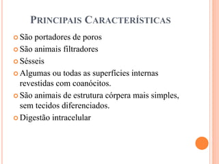 PRINCIPAIS CARACTERÍSTICAS
 São portadores de poros
 São animais filtradores
 Sésseis
 Algumas ou todas as superfícies internas
revestidas com coanócitos.
 São animais de estrutura córpera mais simples,
sem tecidos diferenciados.
 Digestão intracelular
 