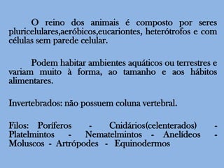 	O reino dos animais é composto por seres pluricelulares,aeróbicos,eucariontes, heterótrofos e com células sem parede celular.	Podem habitar ambientes aquáticos ou terrestres e variam muito à forma, ao tamanho e aos hábitos alimentares.Invertebrados: não possuem coluna vertebral.Filos: Poríferos  -  Cnidários(celenterados)  -  Platelmintos   -   Nematelmintos  -  Anelídeos   - Moluscos  -  Artrópodes   -   Equinodermos