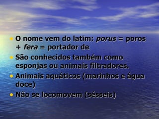 • O nome vem do latim: porus = poros
  + fera = portador de
• São conhecidos também como
  esponjas ou animais filtradores.
• Animais aquáticos (marinhos e água
  doce)
• Não se locomovem (sésseis)
 
