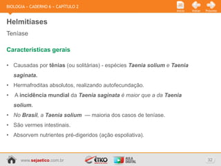BIOLOGIA » CADERNO 6 » CAPÍTULO 2
                                                                  Início   Voltar   Próximo



Helmitíases
Teníase

Características gerais

• Causadas por tênias (ou solitárias) - espécies Taenia solium e Taenia
    saginata.
• Hermafroditas absolutos, realizando autofecundação.
•   A incidência mundial da Taenia saginata é maior que a da Taenia
    solium.
• No Brasil, a Taenia solium — maioria dos casos de teníase.
• São vermes intestinais.
• Absorvem nutrientes pré-digeridos (ação espoliativa).



      www.sejaetico.com.br                                                           32
 