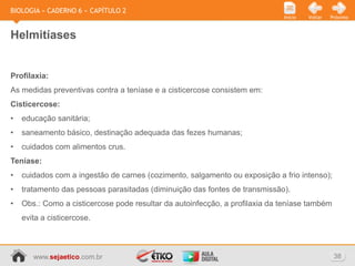 BIOLOGIA » CADERNO 6 » CAPÍTULO 2
                                                                             Início   Voltar   Próximo



Helmitíases


Profilaxia:
As medidas preventivas contra a teníase e a cisticercose consistem em:
Cisticercose:
•   educação sanitária;
•   saneamento básico, destinação adequada das fezes humanas;
•   cuidados com alimentos crus.
Teníase:
•   cuidados com a ingestão de carnes (cozimento, salgamento ou exposição a frio intenso);
•   tratamento das pessoas parasitadas (diminuição das fontes de transmissão).
•   Obs.: Como a cisticercose pode resultar da autoinfecção, a profilaxia da teníase também
    evita a cisticercose.



       www.sejaetico.com.br                                                                     38
 