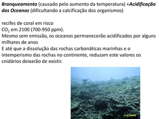 Branqueamento (causado pelo aumento da temperatura) +Acidificação
dos Oceanos (dificultando a calcificação dos organismos)
recifes de coral em risco
CO2 em 2100 (700-950 ppm).
Mesmo sem emissão, os oceanos permanecerão acidificados por alguns
milhares de anos
E até que a dissolução das rochas carbonáticas marinhas e o
intemperismo das rochas no continente, reduzam este valores os
cnidários deixarão de existir.
 