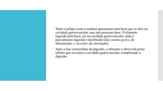 Tanto o pólipo como a medusa apresentam uma boca que se abre na
cavidade gastrovascular, mas não possuem ânus. O alimento
ingerido pela boca, cai na cavidade gastrovascular, onde é
parcialmente digerido e distribuído (daí o nome gastro, de
alimentação, e vascular, de circulação).
 Após a fase extracelular da digestão, o alimento é absorvido pelas
células que revestem a cavidade gastrovascular, completando a
digestão.
 