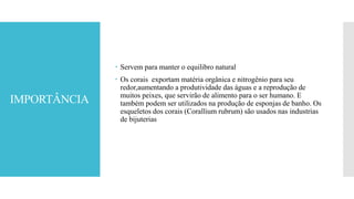 IMPORTÂNCIA
 Servem para manter o equilibro natural
 Os corais exportam matéria orgânica e nitrogênio para seu
redor,aumentando a produtividade das águas e a reprodução de
muitos peixes, que servirão de alimento para o ser humano. E
também podem ser utilizados na produção de esponjas de banho. Os
esqueletos dos corais (Corallium rubrum) são usados nas industrias
de bijuterias
 