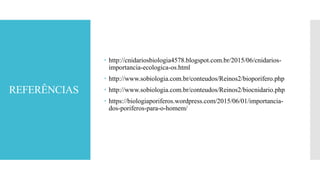 REFERÊNCIAS
 http://cnidariosbiologia4578.blogspot.com.br/2015/06/cnidarios-
importancia-ecologica-os.html
 http://www.sobiologia.com.br/conteudos/Reinos2/bioporifero.php
 http://www.sobiologia.com.br/conteudos/Reinos2/biocnidario.php
 https://biologiaporiferos.wordpress.com/2015/06/01/importancia-
dos-poriferos-para-o-homem/
 