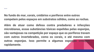 ...
No fundo do mar, corais, cnidários e poríferos entre outros
competem pelos espaços em substratos sólidos, como as rochas.
Além de atuar como defesa contra predadores e infecções
microbianas, essas substâncias tóxicas expelidas pelas esponjas,
são vantajosas na competição por espaço que os poríferos travam
com outros invertebrados, como os corais, e até mesmo com
outras esponjas. Isso permite a algumas esponjas cresçam
rapidamente.
 