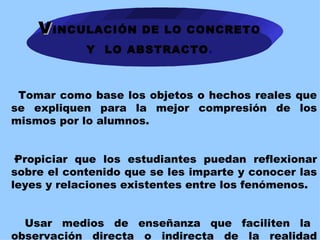 V INCULACIÓN DE LO CONCRETO  Y  LO ABSTRACTO .           Tomar como base los objetos o hechos reales que se expliquen para la mejor compresión de los mismos por lo alumnos.   · Propiciar que los estudiantes puedan reflexionar sobre el contenido que se les imparte y conocer las leyes y relaciones existentes entre los fenómenos.  Usar medios de enseñanza que faciliten la observación directa o indirecta de la realidad objetiva   