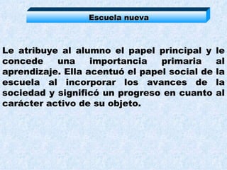 Escuela nueva Le atribuye al alumno el papel principal y le concede una importancia primaria al aprendizaje. Ella acentuó el papel social de la escuela al incorporar los avances de la sociedad y significó un progreso en cuanto al carácter activo de su objeto.  