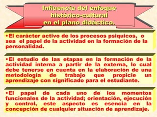 El carácter activo de los procesos psiquicos,  o sea  el papel de la actividad en la formación de la personalidad. El estudio de las etapas en la formación de la actividad interna a partir de la externa, lo cual debe tenerse en cuenta en la elaboración de una metodología de trabajo que propicie un aprendizaje con significado para el estudiante.   El papel de cada uno de los momentos funcionales de la actividad; orientación, ejecución y control, este aspecto es esencia en la concepción de cualquier situación de aprendizaje. Influencia del enfoque histórico-cultural  en el plano didáctico. 