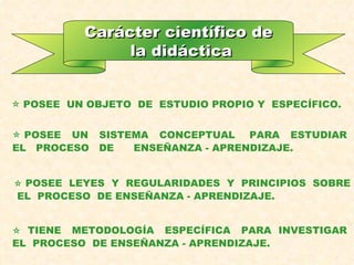 Carácter científico de la didáctica POSEE  UN OBJETO  DE  ESTUDIO PROPIO Y  ESPECÍFICO. POSEE  UN  SISTEMA  CONCEPTUAL  PARA  ESTUDIAR  EL  PROCESO  DE  ENSEÑANZA - APRENDIZAJE.      POSEE  LEYES  Y  REGULARIDADES  Y  PRINCIPIOS  SOBRE  EL  PROCESO  DE ENSEÑANZA - APRENDIZAJE.    TIENE  METODOLOGÍA  ESPECÍFICA  PARA  INVESTIGAR  EL  PROCESO  DE ENSEÑANZA - APRENDIZAJE. 