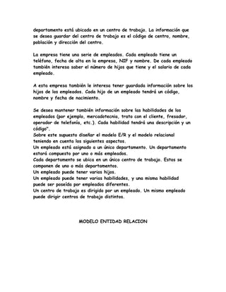 departamento está ubicado en un centro de trabajo. La información que
se desea guardar del centro de trabajo es el código de centro, nombre,
población y dirección del centro.

La empresa tiene una serie de empleados. Cada empleado tiene un
teléfono, fecha de alta en la empresa, NIF y nombre. De cada empleado
también interesa saber el número de hijos que tiene y el salario de cada
empleado.

A esta empresa también le interesa tener guardada información sobre los
hijos de los empleados. Cada hijo de un empleado tendrá un código,
nombre y fecha de nacimiento.

Se desea mantener también información sobre las habilidades de los
empleados (por ejemplo, mercadotecnia, trato con el cliente, fresador,
operador de telefonía, etc.). Cada habilidad tendrá una descripción y un
código".
Sobre este supuesto diseñar el modelo E/R y el modelo relacional
teniendo en cuenta los siguientes aspectos.
Un empleado está asignado a un único departamento. Un departamento
estará compuesto por uno o más empleados.
Cada departamento se ubica en un único centro de trabajo. Estos se
componen de uno o más departamentos.
Un empleado puede tener varios hijos.
Un empleado puede tener varias habilidades, y una misma habilidad
puede ser poseída por empleados diferentes.
Un centro de trabajo es dirigido por un empleado. Un mismo empleado
puede dirigir centros de trabajo distintos.




                    MODELO ENTIDAD RELACION
 