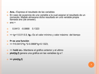 Ans.- Expresa el resultado de las variablesEn caso de ausencia de una variable a la cual asignar el resultado de un comando, Matlab almacena dicho resultado en una variable propia llamada ans (de answer).ans =     0.0413   -0.0868    0.1323 >> tg=1:0.01:5.5; tg.- Es el valor mínimo y valor máximo  del tiempof= es una función >> f=0.0413*tg.^2-0.0868*tg+0.1323;>> hold on.-Mantiene el gráfico anterior y el ultimoplot(tg,f) genera una gráfica en las variables tg e f  >> plot(tg,f)7