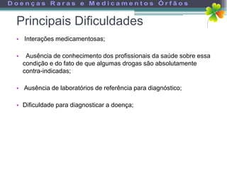 Principais Dificuldades
• Interações medicamentosas;

•    Ausência de conhecimento dos profissionais da saúde sobre essa
    condição e do fato de que algumas drogas são absolutamente
    contra-indicadas;

• Ausência de laboratórios de referência para diagnóstico;

• Dificuldade para diagnosticar a doença;
 