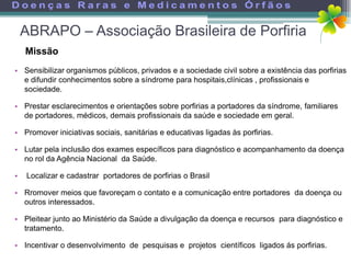 ABRAPO – Associação Brasileira de Porfiria
    Missão
• Sensibilizar organismos públicos, privados e a sociedade civil sobre a existência das porfirias
  e difundir conhecimentos sobre a síndrome para hospitais,clínicas , profissionais e
  sociedade.

• Prestar esclarecimentos e orientações sobre porfirias a portadores da síndrome, familiares
  de portadores, médicos, demais profissionais da saúde e sociedade em geral.

• Promover iniciativas sociais, sanitárias e educativas ligadas às porfirias.

• Lutar pela inclusão dos exames específicos para diagnóstico e acompanhamento da doença
  no rol da Agência Nacional da Saúde.

•   Localizar e cadastrar portadores de porfirias o Brasil

• Rromover meios que favoreçam o contato e a comunicação entre portadores da doença ou
  outros interessados.

• Pleitear junto ao Ministério da Saúde a divulgação da doença e recursos para diagnóstico e
  tratamento.

• Incentivar o desenvolvimento de pesquisas e projetos científicos ligados ás porfirias.
 
