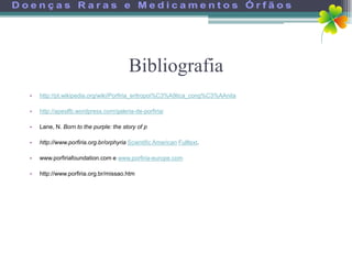 Bibliografia
•   http://pt.wikipedia.org/wiki/Porfiria_eritropoi%C3%A9tica_cong%C3%AAnita

•   http://apeslfb.wordpress.com/galeria-de-porfiria/

•   Lane, N. Born to the purple: the story of p

•   http://www.porfiria.org.br/orphyria Scientific American Fulltext.

•   www.porfiriafoundation.com e www.porfiria-europe.com

•   http://www.porfiria.org.br/missao.htm
 