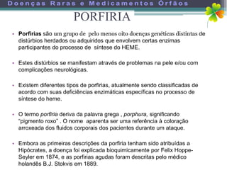 PORFIRIA
• Porfirias são um grupo de pelo menos oito doenças genéticas distintas de
  distúrbios herdados ou adquiridos que envolvem certas enzimas
  participantes do processo de síntese do HEME.

• Estes distúrbios se manifestam através de problemas na pele e/ou com
  complicações neurológicas.

• Existem diferentes tipos de porfirias, atualmente sendo classificadas de
  acordo com suas deficiências enzimáticas específicas no processo de
  síntese do heme.

• O termo porfiria deriva da palavra grega , porphura, significando
  “pigmento roxo” . O nome aparenta ser uma referência à coloração
  arroxeada dos fluidos corporais dos pacientes durante um ataque.

• Embora as primeiras descrições da porfiria tenham sido atribuídas a
  Hipócrates, a doença foi explicada bioquimicamente por Felix Hoppe-
  Seyler em 1874, e as porfirias agudas foram descritas pelo médico
  holandês B.J. Stokvis em 1889.
 