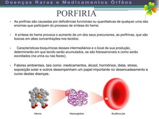 PORFIRIA
• As porfirias são causadas por deficiências funcionais ou quantitativas de qualquer uma das
  enzimas que participam do processo de síntese do heme;

•    A síntese do heme provoca o aumento de um dos seus precursores, as porfirinas, que são
    toxicas em altas concentrações nos tecidos;

•     Características bioquímicas desses intermediários e o local da sua produção,
    determinarão em que tecido serão acumulados, se são fotossensíveis e como serão
    excretados (na urina ou nas fezes);

• Fatores ambientais, tais como: medicamentos, álcool, hormônios, dieta, stress,
  exposição solar e outros desempenham um papel importante no desencadeamento e
  curso destas doenças.
 
