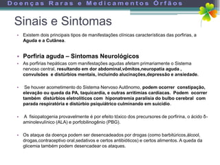 Sinais e Sintomas
• Existem dois principais tipos de manifestações clínicas características das porfirias, a
  Aguda e a Cutânea.


• Porfiria aguda – Sintomas Neurológicos
• As porfirias hepáticas com manifestações agudas afetam primariamente o Sistema
  nervoso central, resultando em dor abdominal,vômitos,neuropatia aguda ,
  convulsões e distúrbios mentais, incluindo alucinações,depressão e ansiedade.

•    Se houver acometimento do Sistema Nervoso Autônomo, podem ocorrer constipação,
    elevação ou queda da PA, taquicardia, e outras arritimias cardíacas. Podem ocorrer
    também distúrbios eletrolíticos com hiponatremia paralisia do bulbo cerebral com
    parada respiratória e distúrbio psiquiátrico culminando em suicídio.

•   A fisiopatogenia provavelmente é por efeito tóxico dos precursores de porfirina, o ácido δ-
    aminolevulínico (ALA) e porfobilinogênio (PBG).

• Os ataque da doença podem ser desencadeados por drogas (como barbitúricos,álcool,
  drogas,contraceptivo oral,sedativos e certos antibióticos) e certos alimentos. A queda da
  glicemia também podem desencadear os ataques.
 