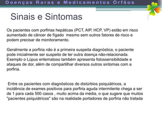 Sinais e Sintomas
Os pacientes com porfirias hepáticas (PCT, AIP, HCP, VP) estão em risco
aumentado de câncer de fígado mesmo sem outros fatores de risco e
podem precisar de monitoramento.

Geralmente a porfiria não é a primeira suspeita diagnóstica, o paciente
pode inicialmente ser suspeito de ter outra doença não-relacionada.
Exemplo o Lúpus eritematoso também apresenta fotossensibilidade e
ataques de dor, além de compartilhar diversos outros sintomas com a
porfiria.


 Entre os pacientes com diagnósticos de distúrbios psiquiátricos, a
incidência de exames positivos para porfiria aguda intermitente chega a ser
de 1 para cada 500 casos , muito acima da média, o que sugere que muitos
"pacientes psiquiátricos" são na realidade portadores de porfiria não tratada
 