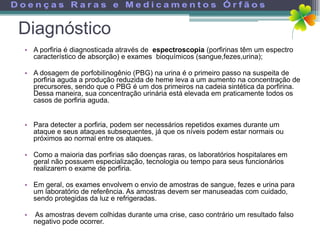 Diagnóstico
• A porfiria é diagnosticada através de espectroscopia (porfirinas têm um espectro
  característico de absorção) e exames bioquímicos (sangue,fezes,urina);

• A dosagem de porfobilinogênio (PBG) na urina é o primeiro passo na suspeita de
  porfiria aguda a produção reduzida de heme leva a um aumento na concentração de
  precursores, sendo que o PBG é um dos primeiros na cadeia sintética da porfirina.
  Dessa maneira, sua concentração urinária está elevada em praticamente todos os
  casos de porfiria aguda.


• Para detecter a porfiria, podem ser necessários repetidos exames durante um
  ataque e seus ataques subsequentes, já que os níveis podem estar normais ou
  próximos ao normal entre os ataques.

• Como a maioria das porfirias são doenças raras, os laboratórios hospitalares em
  geral não possuem especialização, tecnologia ou tempo para seus funcionários
  realizarem o exame de porfiria.

• Em geral, os exames envolvem o envio de amostras de sangue, fezes e urina para
  um laboratório de referência. As amostras devem ser manuseadas com cuidado,
  sendo protegidas da luz e refrigeradas.

•   As amostras devem colhidas durante uma crise, caso contrário um resultado falso
    negativo pode ocorrer.
 
