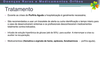 Tratamento
• Durante as crises de Porfiria Aguda a hospitalização é geralmente necessária;

• São recomendados a usar um bracelete de alerta ou outra identificação o tempo inteiro para
  o caso de desenvolverem sintomas e os profissionais desconhecerem medicamentos
  totalmente contra-indicados;

• Infusão de solução hipertônica de glicose (até de 50%) para auxiliar A interromper a crise ou
  auxiliar na recuperação;

• Medicamentoso (Hematina e arginato de heme, opiáceos, fenotiazinicos - porfíria aguda),
 