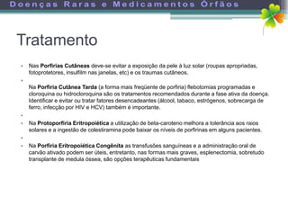 Tratamento
•   Nas Porfirias Cutâneas deve-se evitar a exposição da pele à luz solar (roupas apropriadas,
    fotoprotetores, insulfilm nas janelas, etc) e os traumas cutâneos.
•
    Na Porfiria Cutânea Tarda (a forma mais freqüente de porfiria) flebotomias programadas e
    cloroquina ou hidrocloroquina são os tratamentos recomendados durante a fase ativa da doença.
    Identificar e evitar ou tratar fatores desencadeantes (álcool, tabaco, estrógenos, sobrecarga de
    ferro, infecção por HIV e HCV) também é importante.
•
•   Na Protoporfiria Eritropoiética a utilização de beta-caroteno melhora a tolerância aos raios
    solares e a ingestão de colestiramina pode baixar os níveis de porfirinas em alguns pacientes.
•
•   Na Porfiria Eritropoiética Congênita as transfusões sanguíneas e a administração oral de
    carvão ativado podem ser úteis, entretanto, nas formas mais graves, esplenectomia, sobretudo
    transplante de medula óssea, são opções terapêuticas fundamentais
 