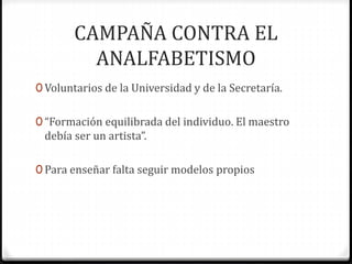 CAMPAÑA CONTRA EL
ANALFABETISMO
0 Voluntarios de la Universidad y de la Secretaría.
0 “Formación equilibrada del individuo. El maestro
debía ser un artista”.
0 Para enseñar falta seguir modelos propios
 