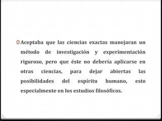 0 Aceptaba que las ciencias exactas manejaran un
método de investigación y experimentación
riguroso, pero que éste no debería aplicarse en
otras ciencias, para dejar abiertas las
posibilidades del espíritu humano, esto
especialmente en los estudios filosóficos.
 