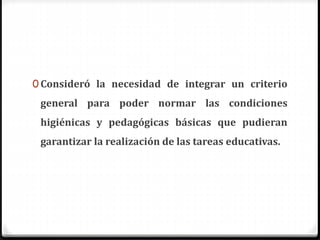 0 Consideró la necesidad de integrar un criterio
general para poder normar las condiciones
higiénicas y pedagógicas básicas que pudieran
garantizar la realización de las tareas educativas.
 