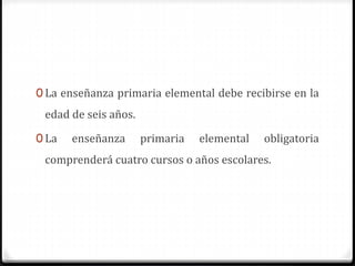 0 La enseñanza primaria elemental debe recibirse en la
edad de seis años.
0 La enseñanza primaria elemental obligatoria
comprenderá cuatro cursos o años escolares.
 