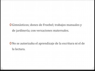 0 Gimnásticos; dones de Froebel; trabajos manuales y
de jardinería; con versaciones maternales.
0 No se autorizaba el aprendizaje de la escritura ni el de
la lectura.
 