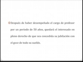 0 Después de haber desempeñado el cargo de profesor
por un periodo de 50 años, quedará el interesado en
pleno derecho de que sea concedida su jubilación con
el goce de todo su sueldo.
 