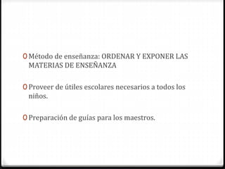 0 Método de enseñanza: ORDENAR Y EXPONER LAS
MATERIAS DE ENSEÑANZA
0 Proveer de útiles escolares necesarios a todos los
niños.
0 Preparación de guías para los maestros.
 