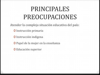 PRINCIPALES
PREOCUPACIONES
Atender la compleja situación educativa del país:
0 Instrucción primaria
0 Instrucción indígena
0 Papel de la mujer en la enseñanza
0 Educación superior
 