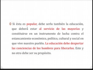 0 Si ésta es popular, debe serlo también la educación,
que deberá́ estar al servicio de las mayorías y
constituirse en un instrumento de lucha contra el
estancamiento económico, político, cultural y social en
que vive nuestro pueblo. La educación debe despertar
las conciencias de los hombres para liberarlos. Este y
no otro debe ser su propósito.
 