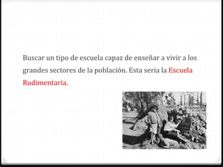 Buscar un tipo de escuela capaz de enseñar a vivir a los
grandes sectores de la población. Esta seria la Escuela
Rudimentaria.
 