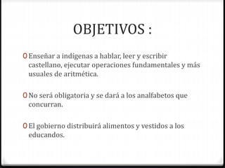 OBJETIVOS :
0 Enseñar a indígenas a hablar, leer y escribir
castellano, ejecutar operaciones fundamentales y más
usuales de aritmética.
0 No será obligatoria y se dará a los analfabetos que
concurran.
0 El gobierno distribuirá alimentos y vestidos a los
educandos.
 