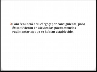 0 Pani renunció a su cargo y por consiguiente, poco
éxito tuvieron en México las pocas escuelas
rudimentarias que se habían establecido.
 