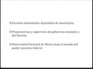 0 Escuelas elementales dependían de municipios.
0 Preparatorias y superiores de gobiernos estatales y
del Distrito
0 Universidad Nacional de México bajo el mando del
poder ejecutivo federal
 