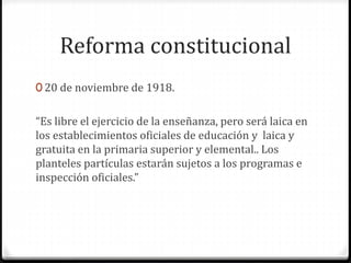 Reforma constitucional
0 20 de noviembre de 1918.
“Es libre el ejercicio de la enseñanza, pero será laica en
los establecimientos oficiales de educación y laica y
gratuita en la primaria superior y elemental.. Los
planteles partículas estarán sujetos a los programas e
inspección oficiales.”
 