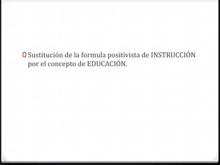 0 Sustitución de la formula positivista de INSTRUCCIÓN
por el concepto de EDUCACIÓN.
 