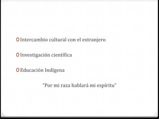 0 Intercambio cultural con el extranjero
0 Investigación científica
0 Educación Indígena
“Por mi raza hablará mi espíritu”
 